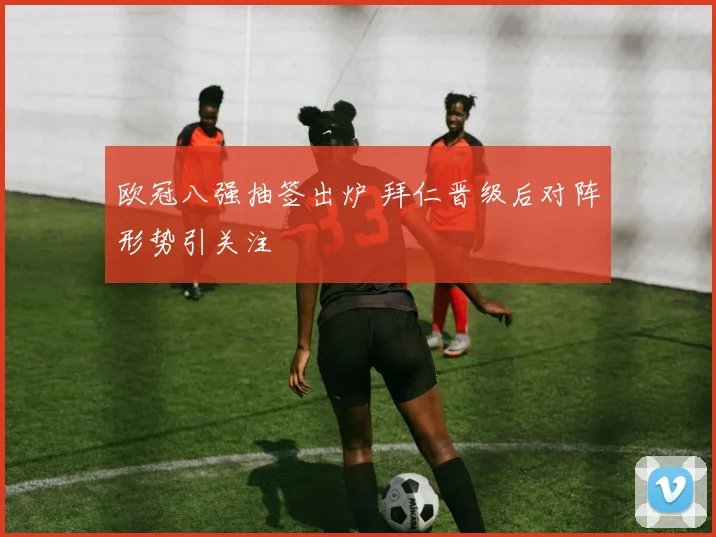 欧冠八强抽签出炉 拜仁晋级后对阵形势引关注