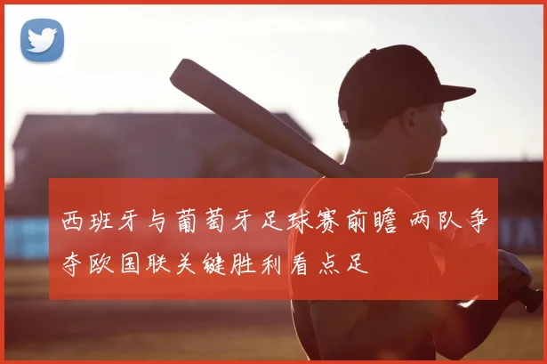 西班牙与葡萄牙足球赛前瞻 两队争夺欧国联关键胜利看点足