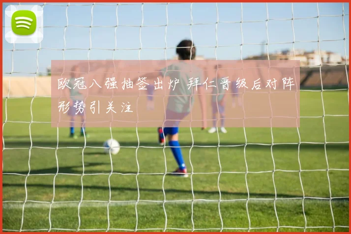 欧冠八强抽签出炉 拜仁晋级后对阵形势引关注