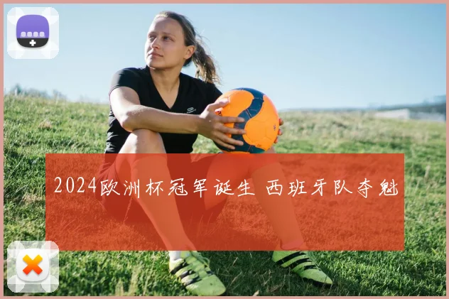 2024欧洲杯冠军诞生 西班牙队夺魁