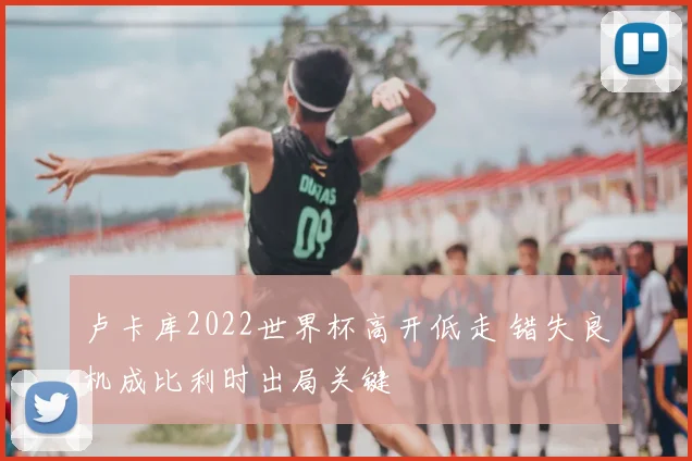 卢卡库2022世界杯高开低走 错失良机成比利时出局关键