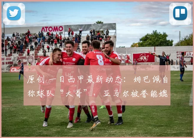 原创 一日西甲最新动态：姆巴佩自称球队“大哥”，亚马尔被誉能媲美梅西