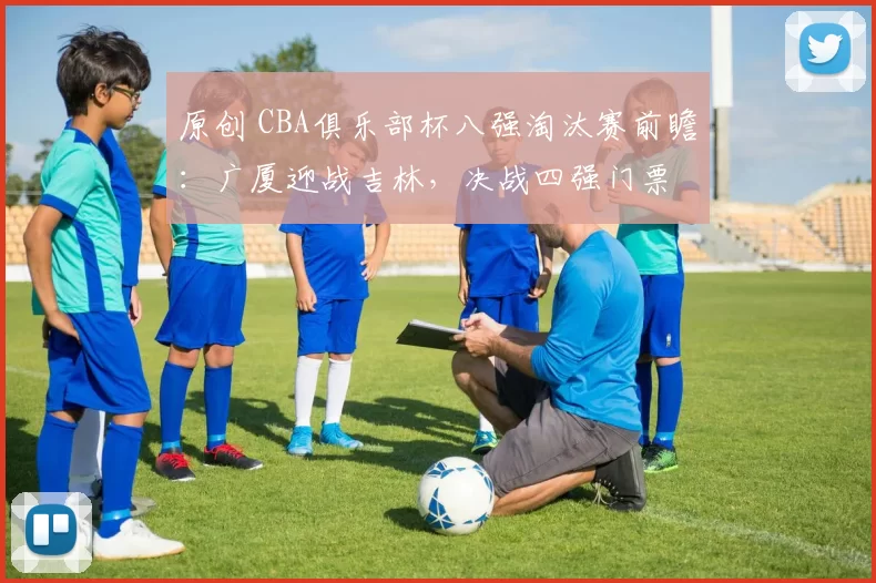 原创 CBA俱乐部杯八强淘汰赛前瞻：广厦迎战吉林，决战四强门票