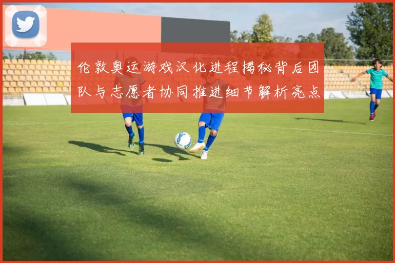 伦敦奥运游戏汉化进程揭秘背后团队与志愿者协同推进细节解析亮点