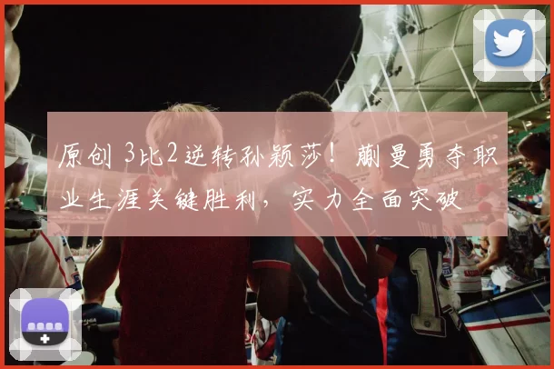 原创 3比2逆转孙颖莎!蒯曼勇夺职业生涯关键胜利,实力全面突破