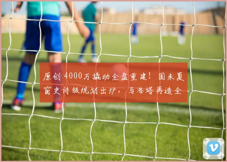 原创 4000万撬动全盘重建！国米夏窗史诗级规划出炉，马洛塔再造全新蓝黑军团
