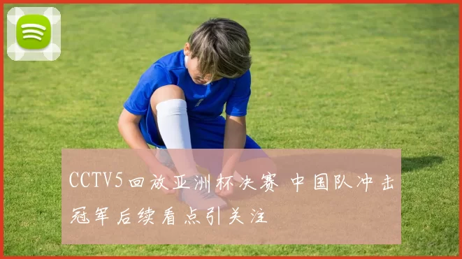 CCTV5回放亚洲杯决赛 中国队冲击冠军后续看点引关注