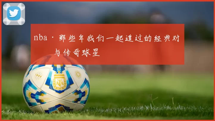 nba·那些年我们一起追过的经典对决与传奇球星