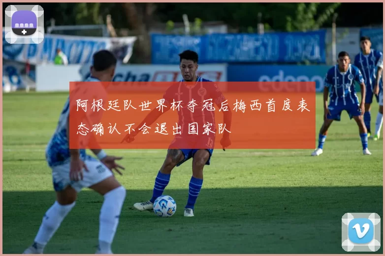 阿根廷队世界杯夺冠后梅西首度表态确认不会退出国家队