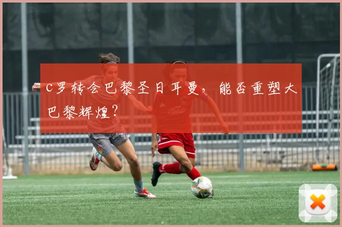 c罗转会巴黎圣日耳曼，能否重塑大巴黎辉煌？