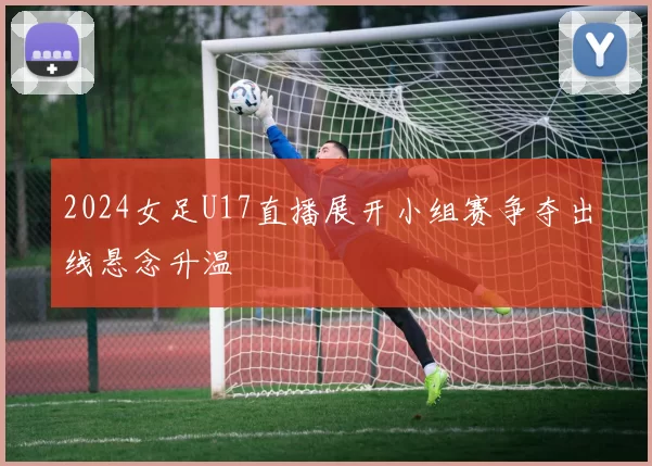 2024女足U17直播展开小组赛争夺出线悬念升温