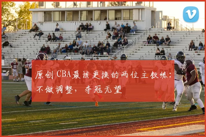 原创 CBA最该更换的两位主教练：不做调整，夺冠无望