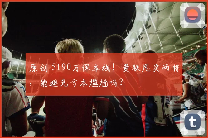 原创 5190万保本线！曼联甩卖两将，能避免亏本尴尬吗？