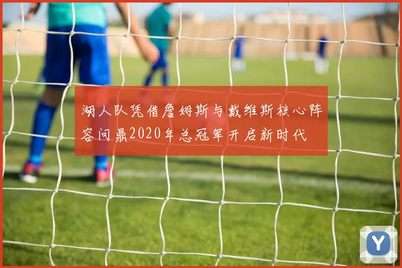 湖人队凭借詹姆斯与戴维斯核心阵容问鼎2020年总冠军开启新时代