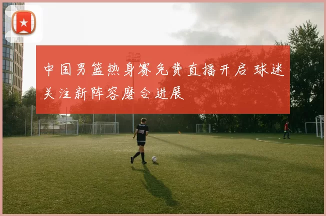 中国男篮热身赛免费直播开启 球迷关注新阵容磨合进展