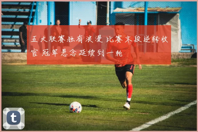 五大联赛独有浪漫 比赛末段逆转收官 冠军悬念延续到一轮