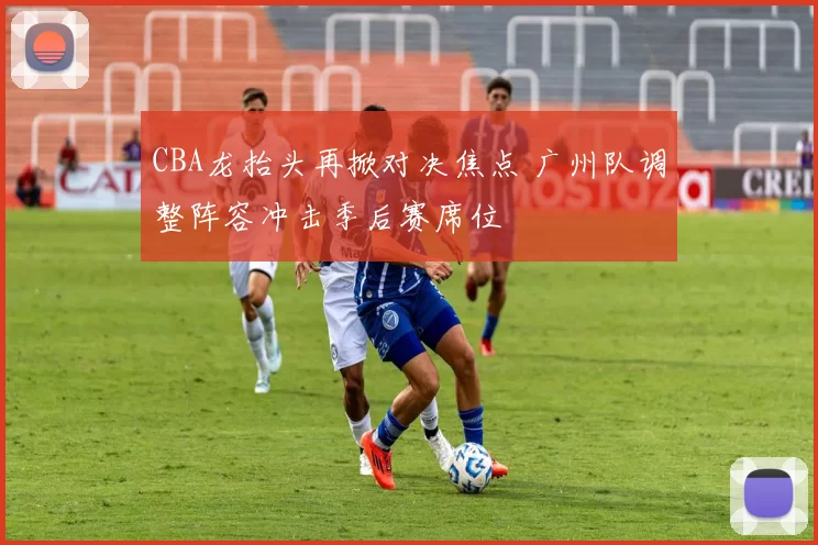 CBA龙抬头再掀对决焦点 广州队调整阵容冲击季后赛席位