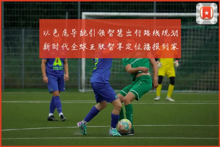 以色虎导航引领智慧出行路线规划新时代全球互联智享定位播报到家