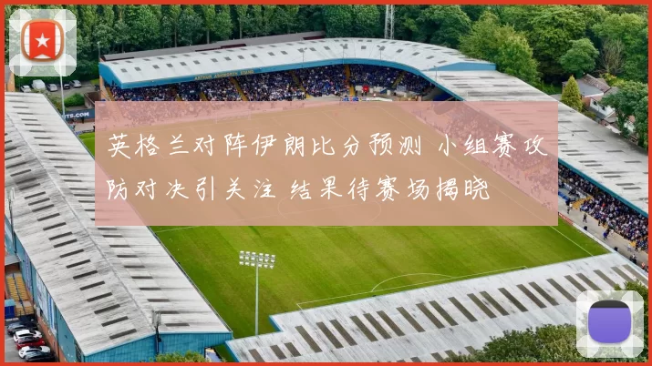 英格兰对阵伊朗比分预测 小组赛攻防对决引关注 结果待赛场揭晓