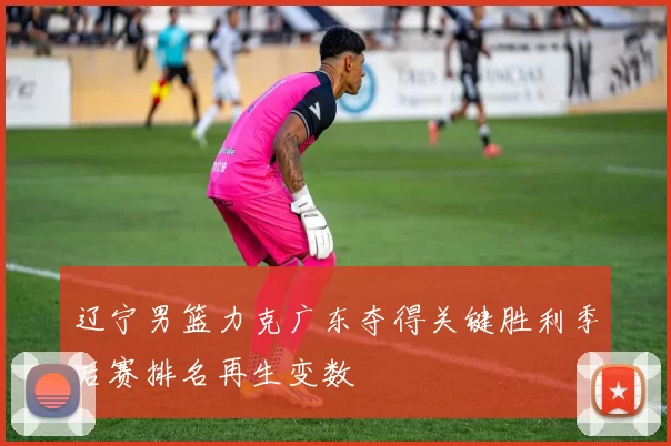 辽宁男篮力克广东夺得关键胜利季后赛排名再生变数