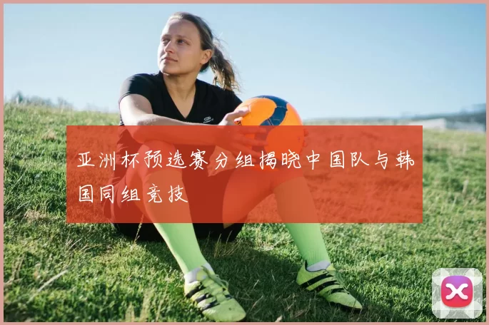 亚洲杯预选赛分组揭晓中国队与韩国同组竞技