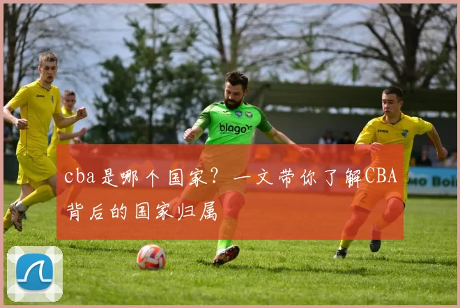 cba是哪个国家?一文带你了解CBA背后的国家归属