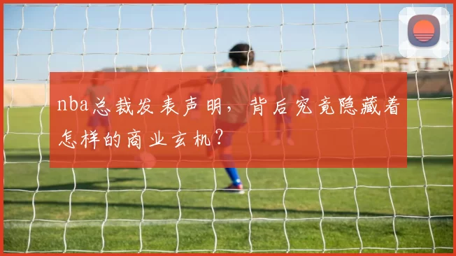 nba总裁发表声明，背后究竟隐藏着怎样的商业玄机？