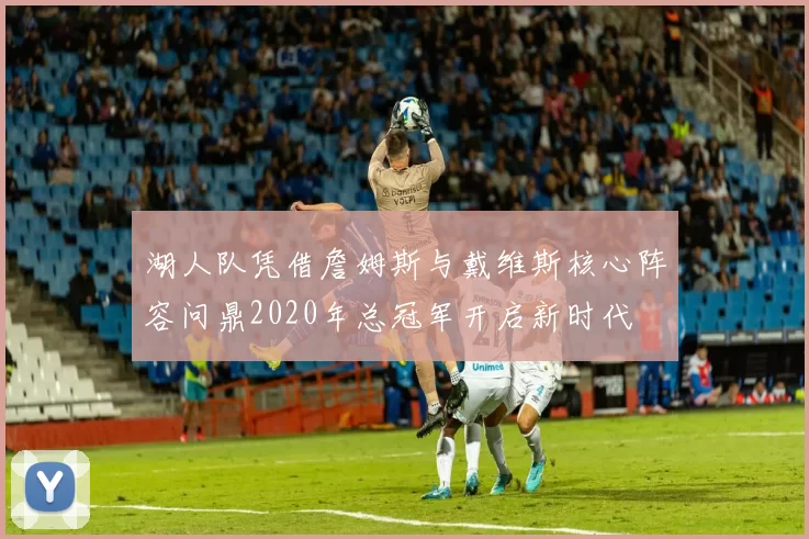 湖人队凭借詹姆斯与戴维斯核心阵容问鼎2020年总冠军开启新时代