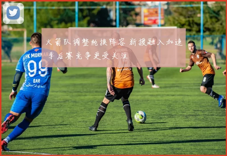 火箭队调整轮换阵容 新援融入加速 季后赛竞争更受关注