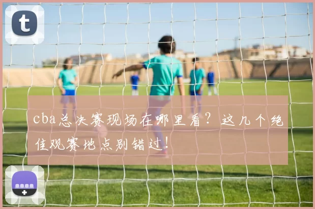 cba总决赛现场在哪里看？这几个绝佳观赛地点别错过！