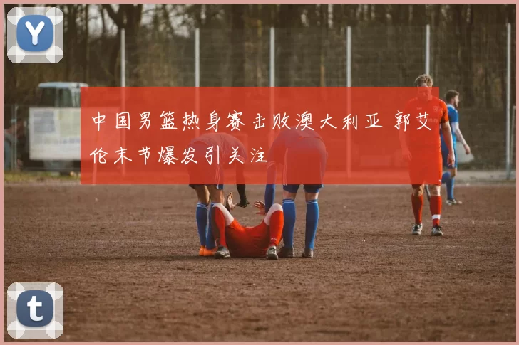 中国男篮热身赛击败澳大利亚 郭艾伦末节爆发引关注