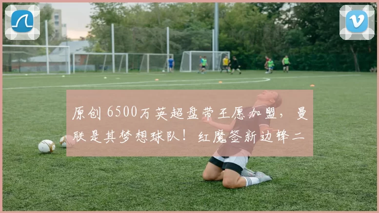 原创 6500万英超盘带王愿加盟，曼联是其梦想球队！红魔签新边锋二选一