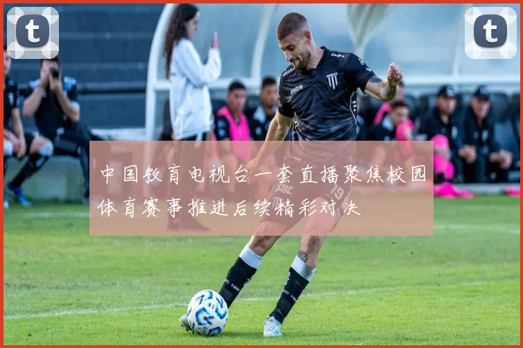 中国教育电视台一套直播聚焦校园体育赛事推进后续精彩对决