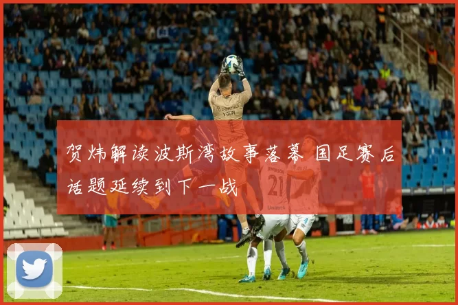 贺炜解读波斯湾故事落幕 国足赛后话题延续到下一战