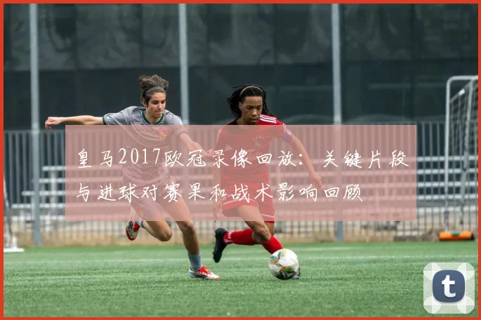 皇马2017欧冠录像回放：关键片段与进球对赛果和战术影响回顾