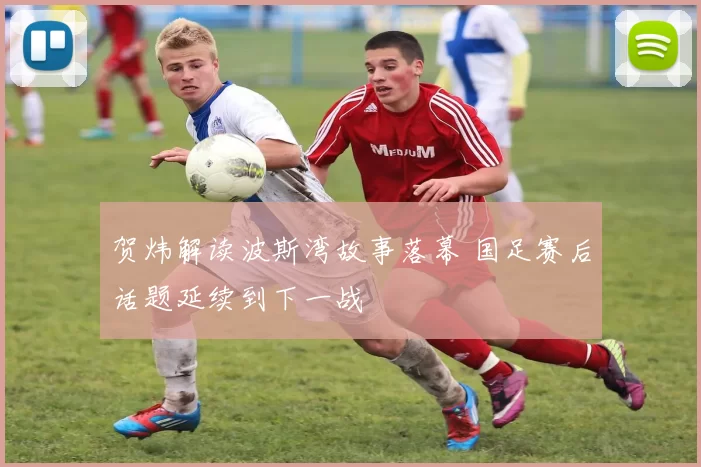 贺炜解读波斯湾故事落幕 国足赛后话题延续到下一战