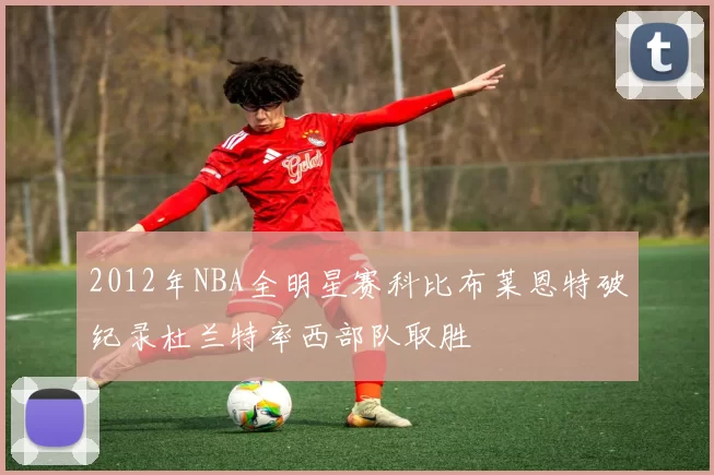 2012年NBA全明星赛科比布莱恩特破纪录杜兰特率西部队取胜