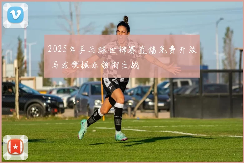 2025年乒乓球世锦赛直播免费开放 马龙樊振东领衔出战