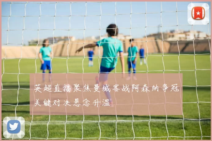 英超直播聚焦曼城客战阿森纳争冠关键对决悬念升温