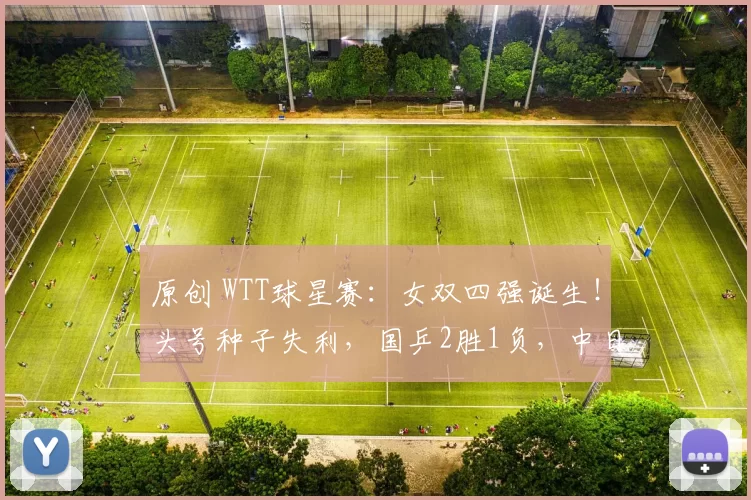原创 WTT球星赛:女双四强诞生!头号种子失利,国乒2胜1负,中日半决赛大战