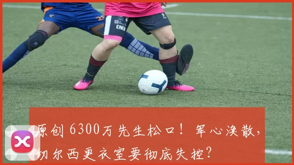 原创 6300万先生松口！军心涣散，切尔西更衣室要彻底失控？