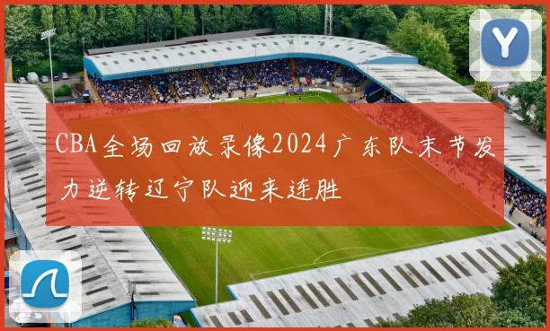CBA全场回放录像2024广东队末节发力逆转辽宁队迎来连胜