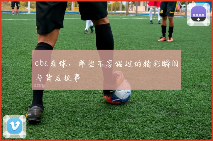 cba看球,那些不容错过的精彩瞬间与背后故事