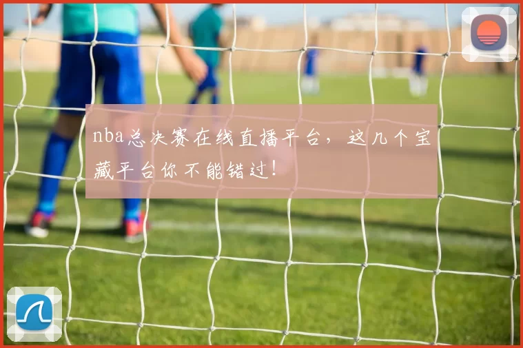 nba总决赛在线直播平台，这几个宝藏平台你不能错过！