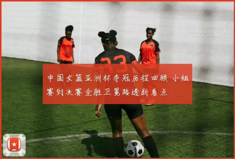 中国女篮亚洲杯夺冠历程回顾 小组赛到决赛全胜卫冕路透新看点