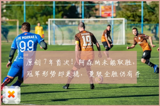 原创 7年首次！阿森纳未能取胜，冠军形势却更稳，曼联全胜仍有夺冠可能？