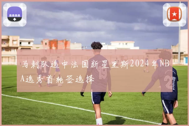 马刺队选中法国新星里斯2024年NBA选秀首轮签选择