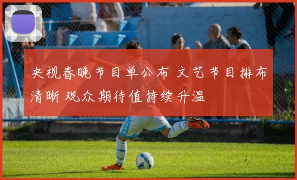 央视春晚节目单公布 文艺节目排布清晰 观众期待值持续升温