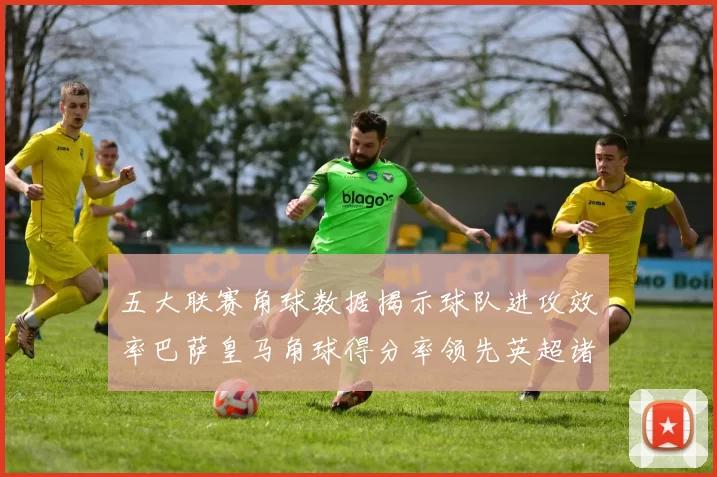 五大联赛角球数据揭示球队进攻效率巴萨皇马角球得分率领先英超诸强