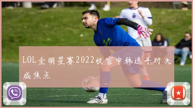 LOL全明星赛2022收官中韩选手对决成焦点